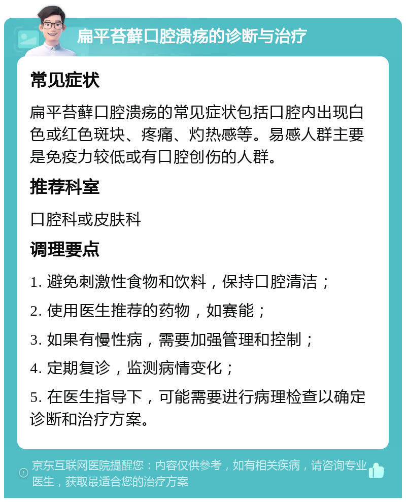 扁平苔藓口腔溃疡的诊断与治疗 常见症状 扁平苔藓口腔溃疡的常见症状包括口腔内出现白色或红色斑块、疼痛、灼热感等。易感人群主要是免疫力较低或有口腔创伤的人群。 推荐科室 口腔科或皮肤科 调理要点 1. 避免刺激性食物和饮料，保持口腔清洁； 2. 使用医生推荐的药物，如赛能； 3. 如果有慢性病，需要加强管理和控制； 4. 定期复诊，监测病情变化； 5. 在医生指导下，可能需要进行病理检查以确定诊断和治疗方案。