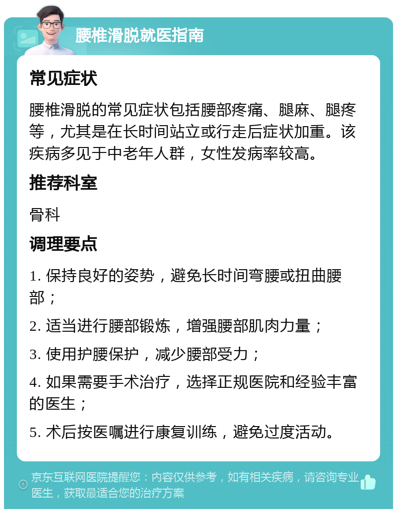 腰椎滑脱就医指南 常见症状 腰椎滑脱的常见症状包括腰部疼痛、腿麻、腿疼等，尤其是在长时间站立或行走后症状加重。该疾病多见于中老年人群，女性发病率较高。 推荐科室 骨科 调理要点 1. 保持良好的姿势，避免长时间弯腰或扭曲腰部； 2. 适当进行腰部锻炼，增强腰部肌肉力量； 3. 使用护腰保护，减少腰部受力； 4. 如果需要手术治疗，选择正规医院和经验丰富的医生； 5. 术后按医嘱进行康复训练，避免过度活动。