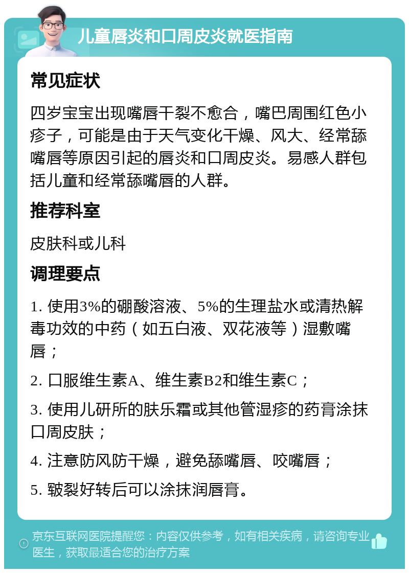 儿童唇炎和口周皮炎就医指南 常见症状 四岁宝宝出现嘴唇干裂不愈合，嘴巴周围红色小疹子，可能是由于天气变化干燥、风大、经常舔嘴唇等原因引起的唇炎和口周皮炎。易感人群包括儿童和经常舔嘴唇的人群。 推荐科室 皮肤科或儿科 调理要点 1. 使用3%的硼酸溶液、5%的生理盐水或清热解毒功效的中药（如五白液、双花液等）湿敷嘴唇； 2. 口服维生素A、维生素B2和维生素C； 3. 使用儿研所的肤乐霜或其他管湿疹的药膏涂抹口周皮肤； 4. 注意防风防干燥，避免舔嘴唇、咬嘴唇； 5. 皲裂好转后可以涂抹润唇膏。