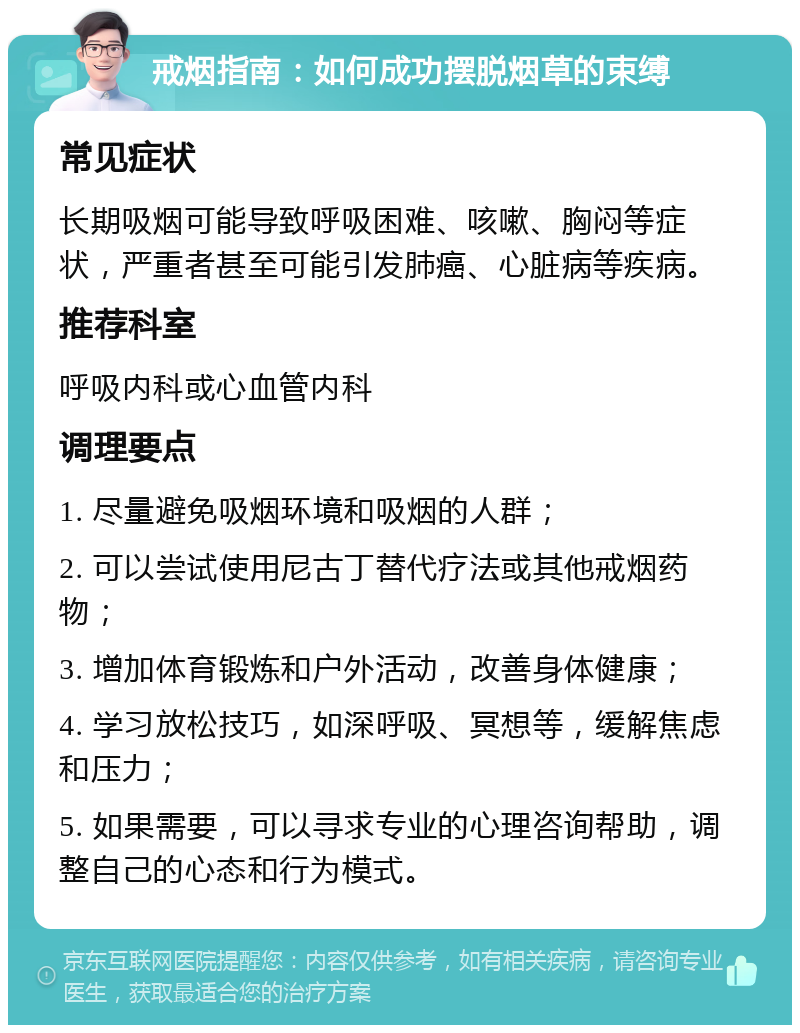 戒烟指南：如何成功摆脱烟草的束缚 常见症状 长期吸烟可能导致呼吸困难、咳嗽、胸闷等症状，严重者甚至可能引发肺癌、心脏病等疾病。 推荐科室 呼吸内科或心血管内科 调理要点 1. 尽量避免吸烟环境和吸烟的人群； 2. 可以尝试使用尼古丁替代疗法或其他戒烟药物； 3. 增加体育锻炼和户外活动，改善身体健康； 4. 学习放松技巧，如深呼吸、冥想等，缓解焦虑和压力； 5. 如果需要，可以寻求专业的心理咨询帮助，调整自己的心态和行为模式。