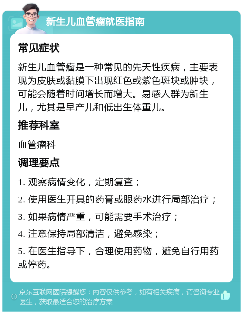 新生儿血管瘤就医指南 常见症状 新生儿血管瘤是一种常见的先天性疾病，主要表现为皮肤或黏膜下出现红色或紫色斑块或肿块，可能会随着时间增长而增大。易感人群为新生儿，尤其是早产儿和低出生体重儿。 推荐科室 血管瘤科 调理要点 1. 观察病情变化，定期复查； 2. 使用医生开具的药膏或眼药水进行局部治疗； 3. 如果病情严重，可能需要手术治疗； 4. 注意保持局部清洁，避免感染； 5. 在医生指导下，合理使用药物，避免自行用药或停药。