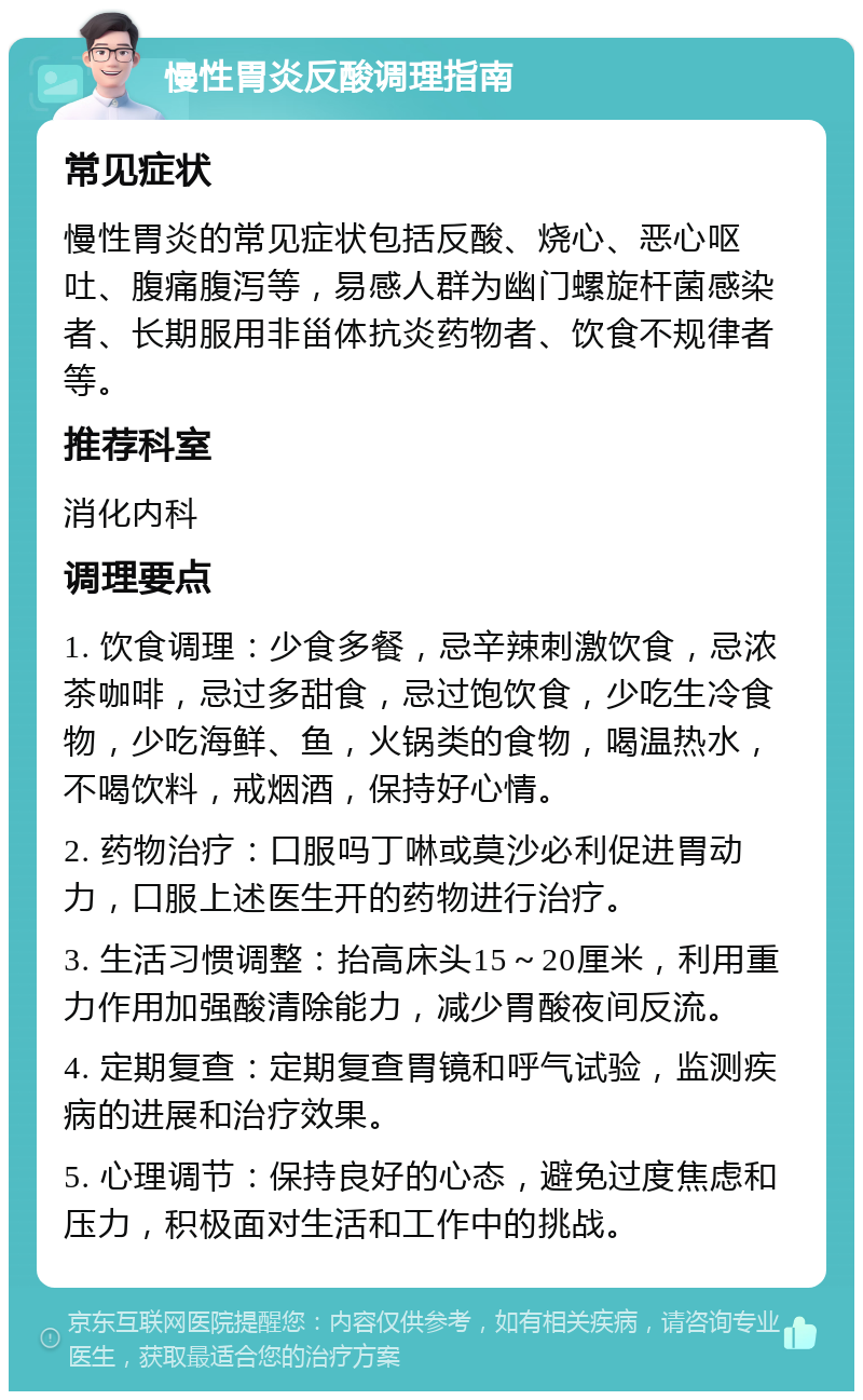 慢性胃炎反酸调理指南 常见症状 慢性胃炎的常见症状包括反酸、烧心、恶心呕吐、腹痛腹泻等，易感人群为幽门螺旋杆菌感染者、长期服用非甾体抗炎药物者、饮食不规律者等。 推荐科室 消化内科 调理要点 1. 饮食调理：少食多餐，忌辛辣刺激饮食，忌浓茶咖啡，忌过多甜食，忌过饱饮食，少吃生冷食物，少吃海鲜、鱼，火锅类的食物，喝温热水，不喝饮料，戒烟酒，保持好心情。 2. 药物治疗：口服吗丁啉或莫沙必利促进胃动力，口服上述医生开的药物进行治疗。 3. 生活习惯调整：抬高床头15～20厘米，利用重力作用加强酸清除能力，减少胃酸夜间反流。 4. 定期复查：定期复查胃镜和呼气试验，监测疾病的进展和治疗效果。 5. 心理调节：保持良好的心态，避免过度焦虑和压力，积极面对生活和工作中的挑战。