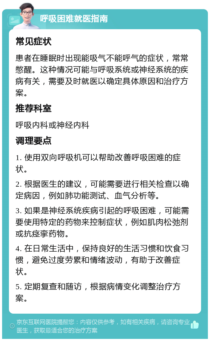 呼吸困难就医指南 常见症状 患者在睡眠时出现能吸气不能呼气的症状，常常憋醒。这种情况可能与呼吸系统或神经系统的疾病有关，需要及时就医以确定具体原因和治疗方案。 推荐科室 呼吸内科或神经内科 调理要点 1. 使用双向呼吸机可以帮助改善呼吸困难的症状。 2. 根据医生的建议，可能需要进行相关检查以确定病因，例如肺功能测试、血气分析等。 3. 如果是神经系统疾病引起的呼吸困难，可能需要使用特定的药物来控制症状，例如肌肉松弛剂或抗痉挛药物。 4. 在日常生活中，保持良好的生活习惯和饮食习惯，避免过度劳累和情绪波动，有助于改善症状。 5. 定期复查和随访，根据病情变化调整治疗方案。