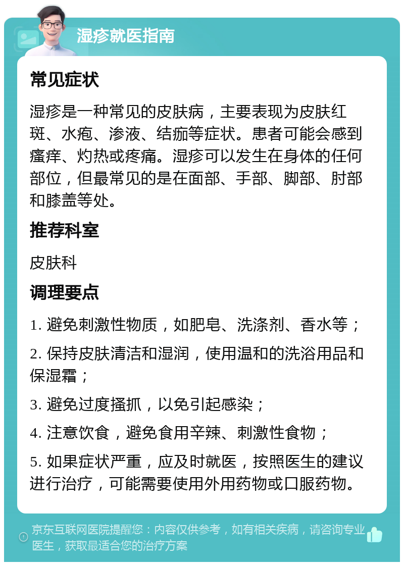 湿疹就医指南 常见症状 湿疹是一种常见的皮肤病，主要表现为皮肤红斑、水疱、渗液、结痂等症状。患者可能会感到瘙痒、灼热或疼痛。湿疹可以发生在身体的任何部位，但最常见的是在面部、手部、脚部、肘部和膝盖等处。 推荐科室 皮肤科 调理要点 1. 避免刺激性物质，如肥皂、洗涤剂、香水等； 2. 保持皮肤清洁和湿润，使用温和的洗浴用品和保湿霜； 3. 避免过度搔抓，以免引起感染； 4. 注意饮食，避免食用辛辣、刺激性食物； 5. 如果症状严重，应及时就医，按照医生的建议进行治疗，可能需要使用外用药物或口服药物。