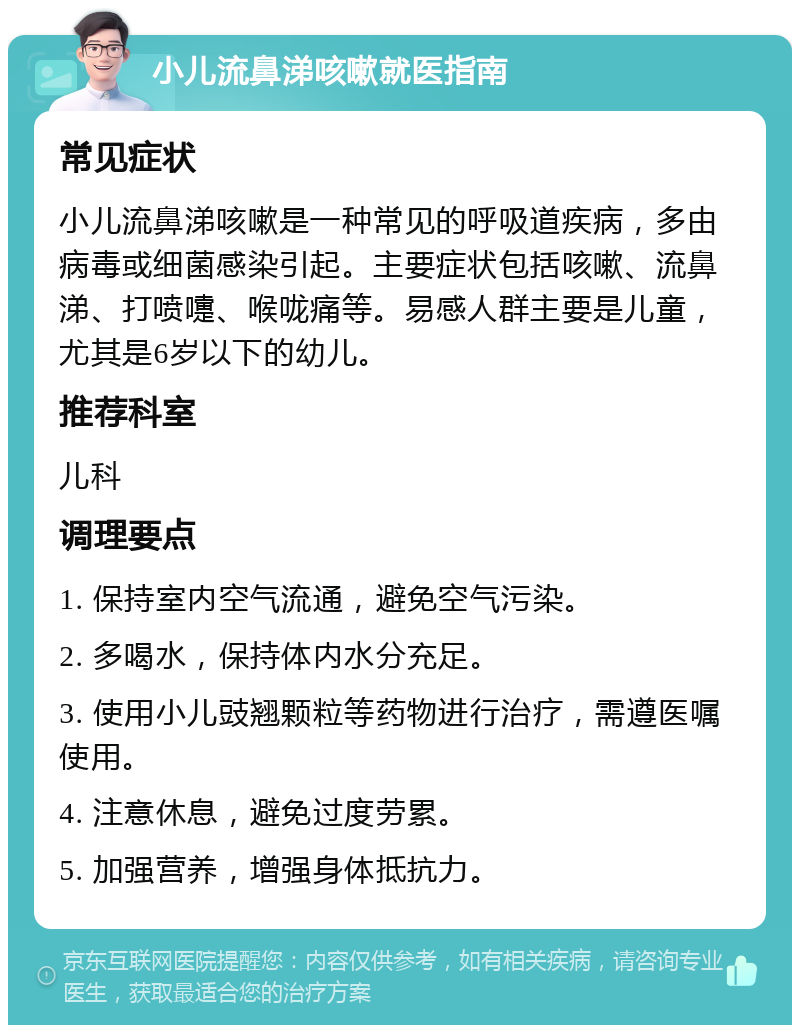 小儿流鼻涕咳嗽就医指南 常见症状 小儿流鼻涕咳嗽是一种常见的呼吸道疾病，多由病毒或细菌感染引起。主要症状包括咳嗽、流鼻涕、打喷嚏、喉咙痛等。易感人群主要是儿童，尤其是6岁以下的幼儿。 推荐科室 儿科 调理要点 1. 保持室内空气流通，避免空气污染。 2. 多喝水，保持体内水分充足。 3. 使用小儿豉翘颗粒等药物进行治疗，需遵医嘱使用。 4. 注意休息，避免过度劳累。 5. 加强营养，增强身体抵抗力。