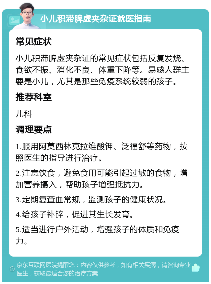 小儿积滞脾虚夹杂证就医指南 常见症状 小儿积滞脾虚夹杂证的常见症状包括反复发烧、食欲不振、消化不良、体重下降等。易感人群主要是小儿，尤其是那些免疫系统较弱的孩子。 推荐科室 儿科 调理要点 1.服用阿莫西林克拉维酸钾、泛福舒等药物，按照医生的指导进行治疗。 2.注意饮食，避免食用可能引起过敏的食物，增加营养摄入，帮助孩子增强抵抗力。 3.定期复查血常规，监测孩子的健康状况。 4.给孩子补锌，促进其生长发育。 5.适当进行户外活动，增强孩子的体质和免疫力。