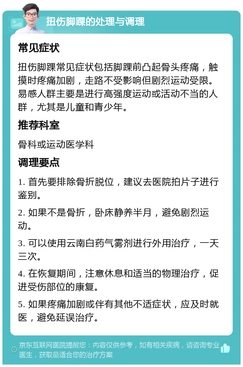 扭伤脚踝的处理与调理 常见症状 扭伤脚踝常见症状包括脚踝前凸起骨头疼痛，触摸时疼痛加剧，走路不受影响但剧烈运动受限。易感人群主要是进行高强度运动或活动不当的人群，尤其是儿童和青少年。 推荐科室 骨科或运动医学科 调理要点 1. 首先要排除骨折脱位，建议去医院拍片子进行鉴别。 2. 如果不是骨折，卧床静养半月，避免剧烈运动。 3. 可以使用云南白药气雾剂进行外用治疗，一天三次。 4. 在恢复期间，注意休息和适当的物理治疗，促进受伤部位的康复。 5. 如果疼痛加剧或伴有其他不适症状，应及时就医，避免延误治疗。