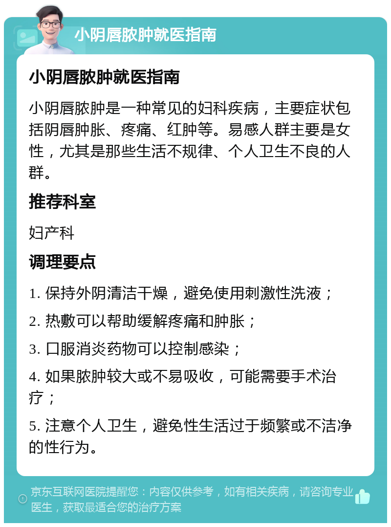 小阴唇脓肿就医指南 小阴唇脓肿就医指南 小阴唇脓肿是一种常见的妇科疾病，主要症状包括阴唇肿胀、疼痛、红肿等。易感人群主要是女性，尤其是那些生活不规律、个人卫生不良的人群。 推荐科室 妇产科 调理要点 1. 保持外阴清洁干燥，避免使用刺激性洗液； 2. 热敷可以帮助缓解疼痛和肿胀； 3. 口服消炎药物可以控制感染； 4. 如果脓肿较大或不易吸收，可能需要手术治疗； 5. 注意个人卫生，避免性生活过于频繁或不洁净的性行为。