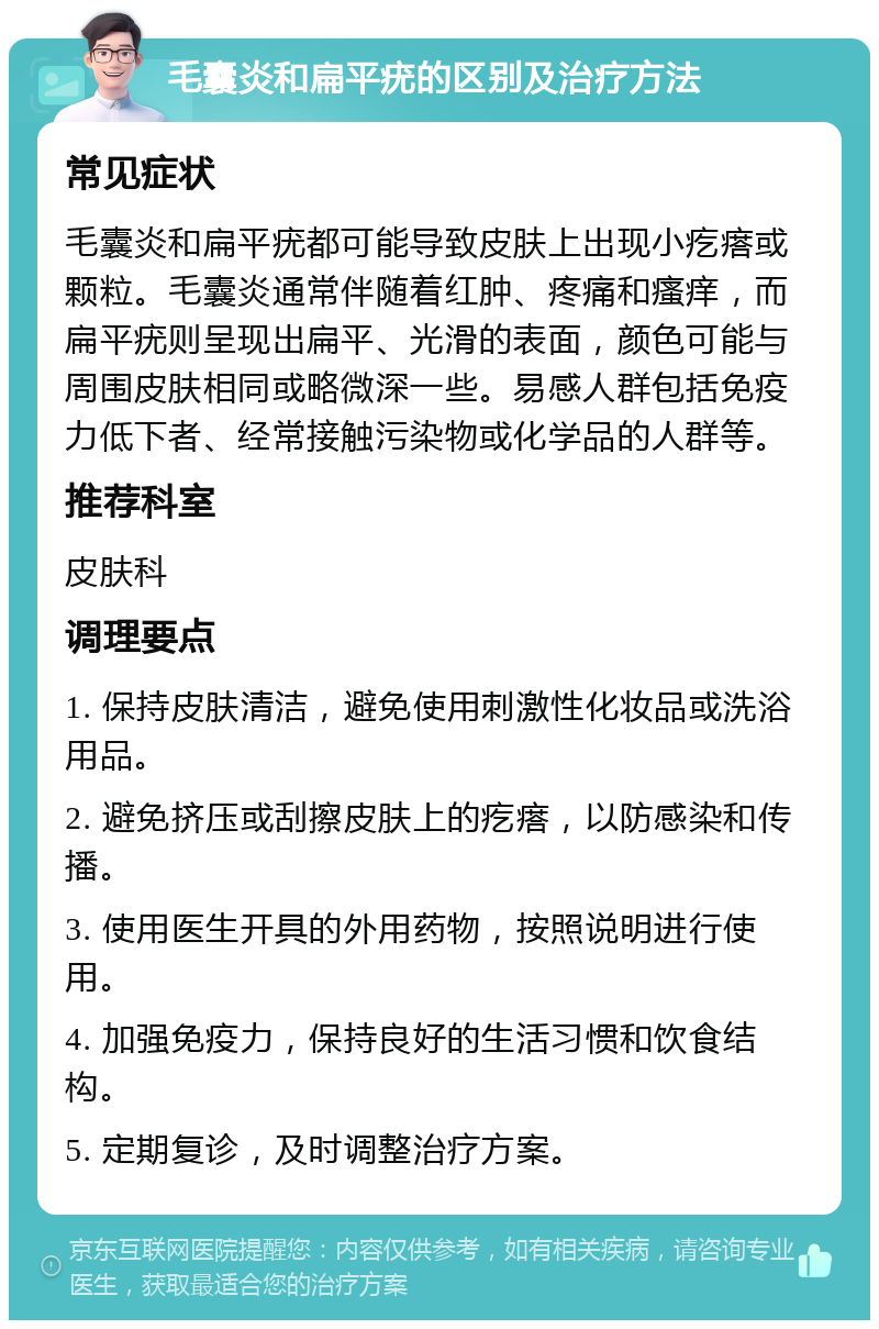 毛囊炎和扁平疣的区别及治疗方法 常见症状 毛囊炎和扁平疣都可能导致皮肤上出现小疙瘩或颗粒。毛囊炎通常伴随着红肿、疼痛和瘙痒，而扁平疣则呈现出扁平、光滑的表面，颜色可能与周围皮肤相同或略微深一些。易感人群包括免疫力低下者、经常接触污染物或化学品的人群等。 推荐科室 皮肤科 调理要点 1. 保持皮肤清洁，避免使用刺激性化妆品或洗浴用品。 2. 避免挤压或刮擦皮肤上的疙瘩，以防感染和传播。 3. 使用医生开具的外用药物，按照说明进行使用。 4. 加强免疫力，保持良好的生活习惯和饮食结构。 5. 定期复诊，及时调整治疗方案。