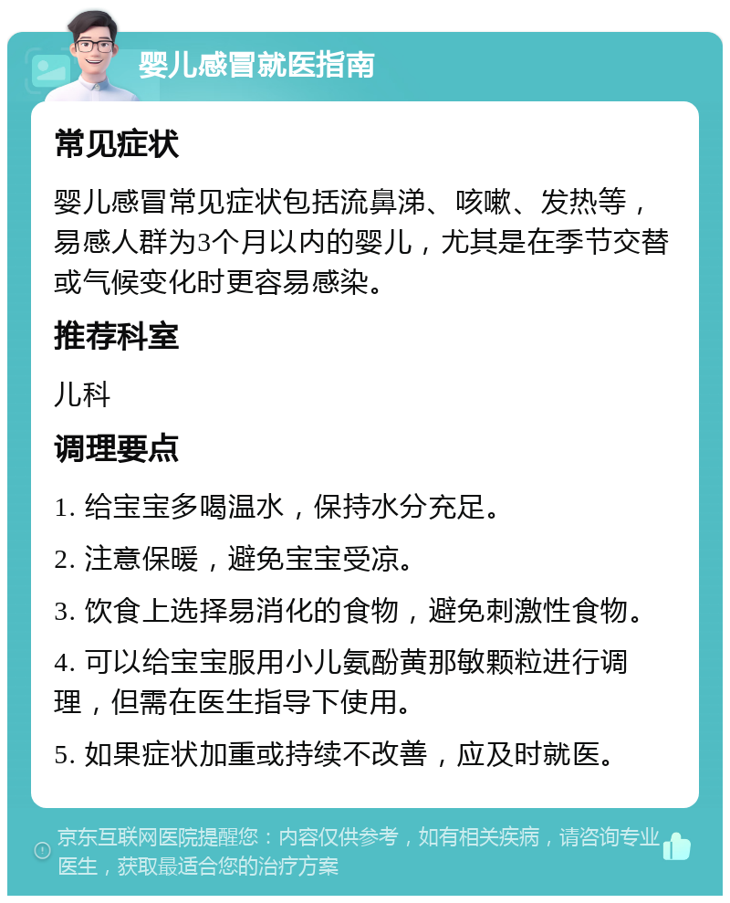 婴儿感冒就医指南 常见症状 婴儿感冒常见症状包括流鼻涕、咳嗽、发热等，易感人群为3个月以内的婴儿，尤其是在季节交替或气候变化时更容易感染。 推荐科室 儿科 调理要点 1. 给宝宝多喝温水，保持水分充足。 2. 注意保暖，避免宝宝受凉。 3. 饮食上选择易消化的食物，避免刺激性食物。 4. 可以给宝宝服用小儿氨酚黄那敏颗粒进行调理，但需在医生指导下使用。 5. 如果症状加重或持续不改善，应及时就医。