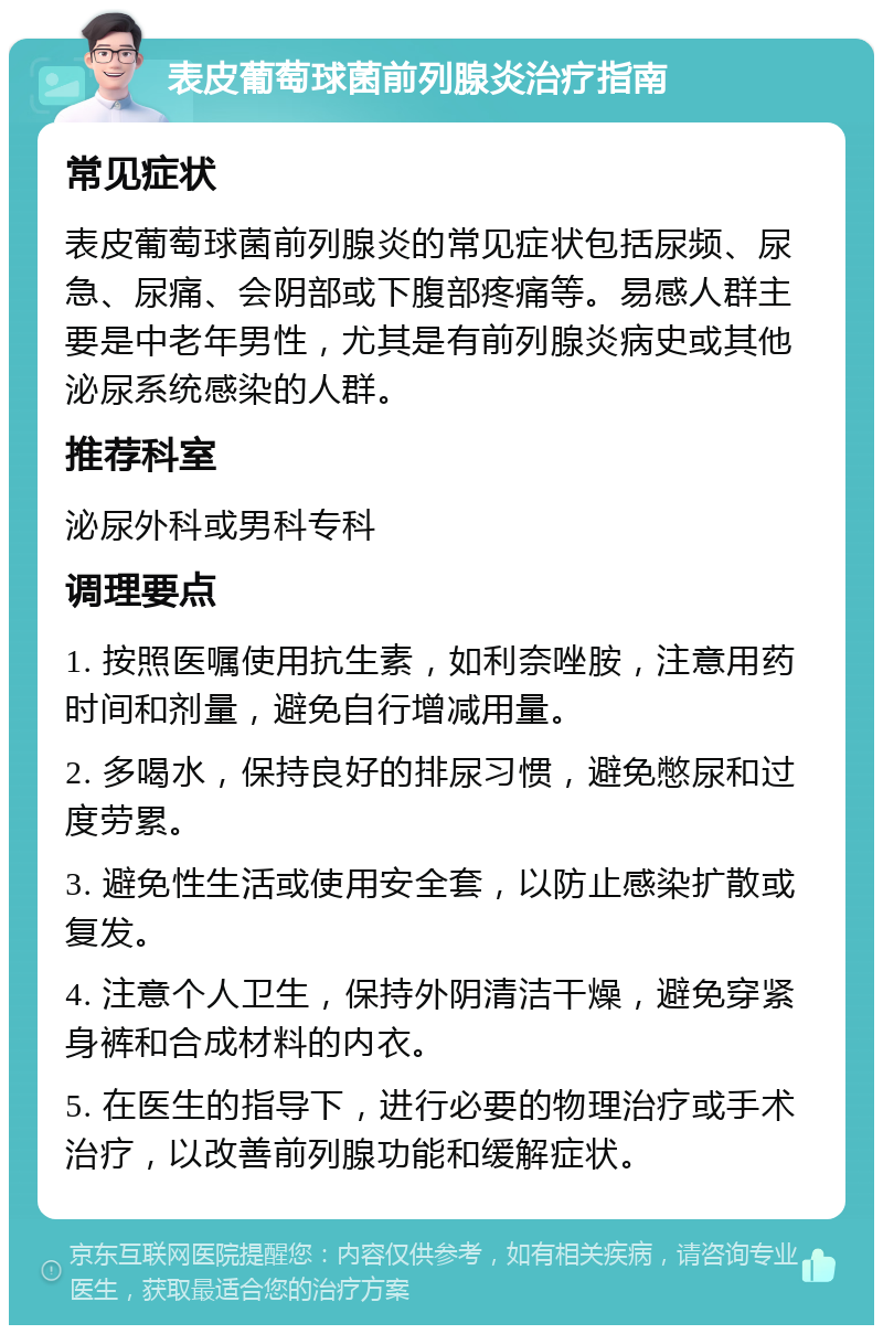 表皮葡萄球菌前列腺炎治疗指南 常见症状 表皮葡萄球菌前列腺炎的常见症状包括尿频、尿急、尿痛、会阴部或下腹部疼痛等。易感人群主要是中老年男性，尤其是有前列腺炎病史或其他泌尿系统感染的人群。 推荐科室 泌尿外科或男科专科 调理要点 1. 按照医嘱使用抗生素，如利奈唑胺，注意用药时间和剂量，避免自行增减用量。 2. 多喝水，保持良好的排尿习惯，避免憋尿和过度劳累。 3. 避免性生活或使用安全套，以防止感染扩散或复发。 4. 注意个人卫生，保持外阴清洁干燥，避免穿紧身裤和合成材料的内衣。 5. 在医生的指导下，进行必要的物理治疗或手术治疗，以改善前列腺功能和缓解症状。