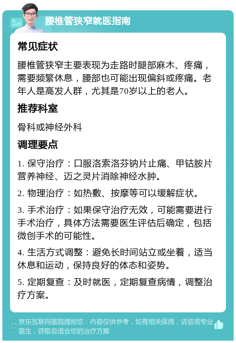 腰椎管狭窄就医指南 常见症状 腰椎管狭窄主要表现为走路时腿部麻木、疼痛，需要频繁休息，腰部也可能出现偏斜或疼痛。老年人是高发人群，尤其是70岁以上的老人。 推荐科室 骨科或神经外科 调理要点 1. 保守治疗：口服洛索洛芬钠片止痛、甲钴胺片营养神经、迈之灵片消除神经水肿。 2. 物理治疗：如热敷、按摩等可以缓解症状。 3. 手术治疗：如果保守治疗无效，可能需要进行手术治疗，具体方法需要医生评估后确定，包括微创手术的可能性。 4. 生活方式调整：避免长时间站立或坐着，适当休息和运动，保持良好的体态和姿势。 5. 定期复查：及时就医，定期复查病情，调整治疗方案。