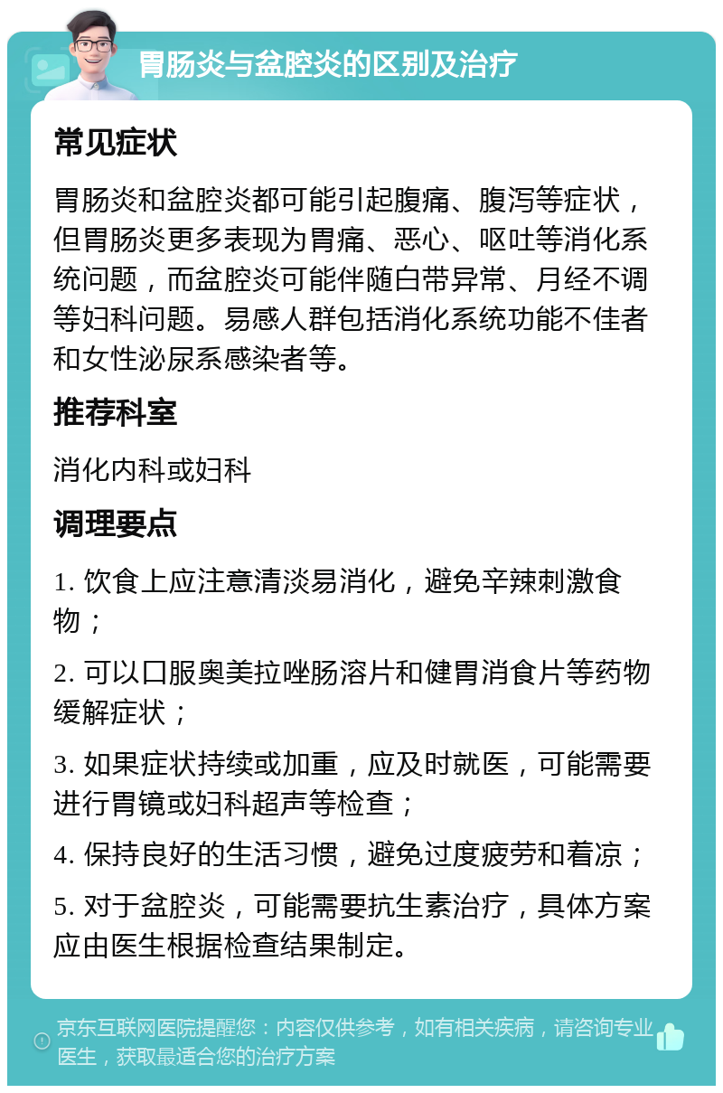 胃肠炎与盆腔炎的区别及治疗 常见症状 胃肠炎和盆腔炎都可能引起腹痛、腹泻等症状，但胃肠炎更多表现为胃痛、恶心、呕吐等消化系统问题，而盆腔炎可能伴随白带异常、月经不调等妇科问题。易感人群包括消化系统功能不佳者和女性泌尿系感染者等。 推荐科室 消化内科或妇科 调理要点 1. 饮食上应注意清淡易消化，避免辛辣刺激食物； 2. 可以口服奥美拉唑肠溶片和健胃消食片等药物缓解症状； 3. 如果症状持续或加重，应及时就医，可能需要进行胃镜或妇科超声等检查； 4. 保持良好的生活习惯，避免过度疲劳和着凉； 5. 对于盆腔炎，可能需要抗生素治疗，具体方案应由医生根据检查结果制定。