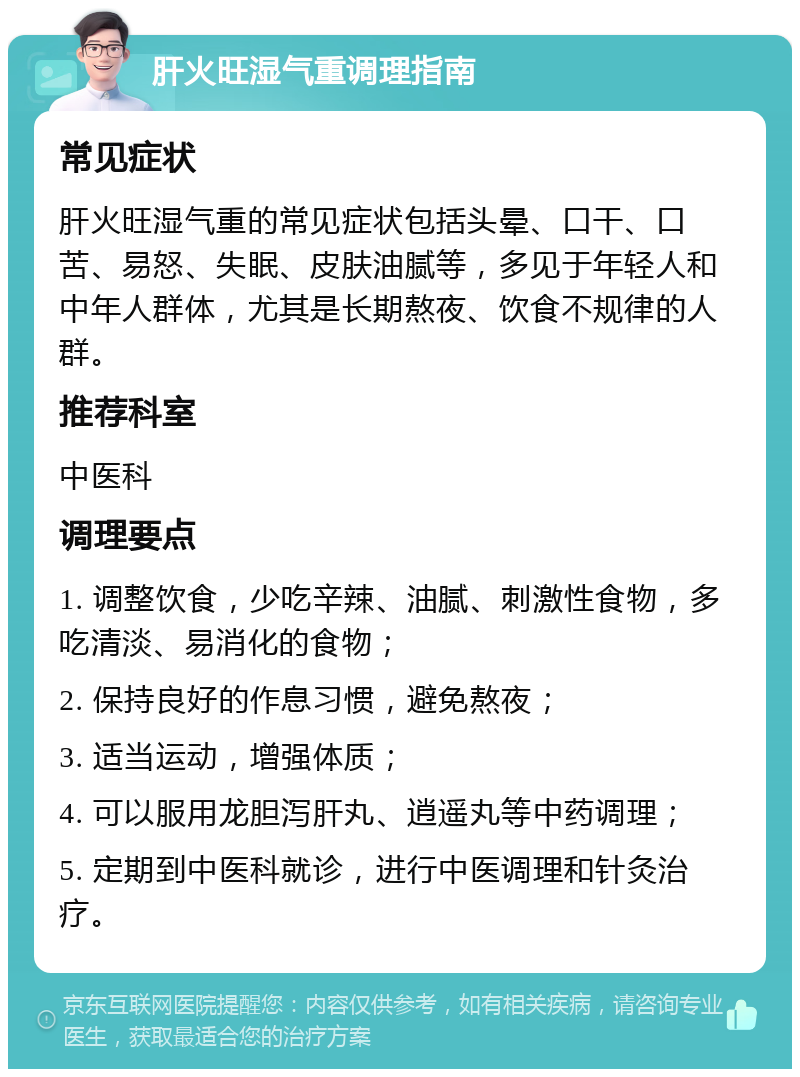 肝火旺湿气重调理指南 常见症状 肝火旺湿气重的常见症状包括头晕、口干、口苦、易怒、失眠、皮肤油腻等，多见于年轻人和中年人群体，尤其是长期熬夜、饮食不规律的人群。 推荐科室 中医科 调理要点 1. 调整饮食，少吃辛辣、油腻、刺激性食物，多吃清淡、易消化的食物； 2. 保持良好的作息习惯，避免熬夜； 3. 适当运动，增强体质； 4. 可以服用龙胆泻肝丸、逍遥丸等中药调理； 5. 定期到中医科就诊，进行中医调理和针灸治疗。