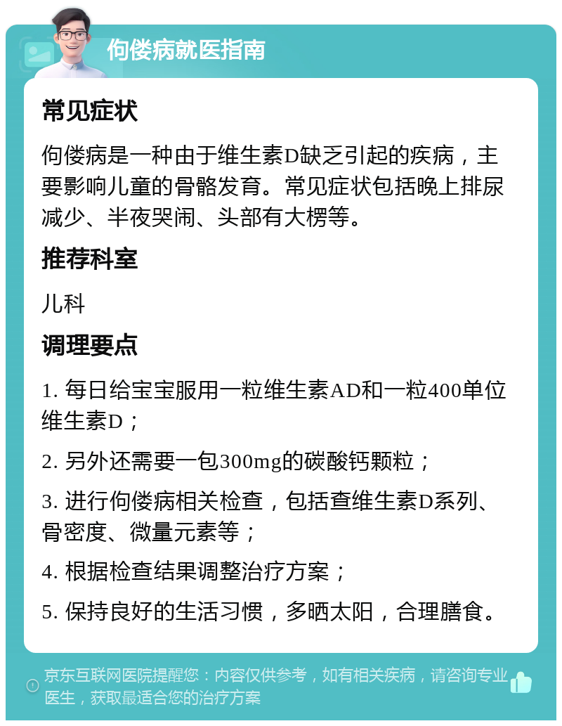 佝偻病就医指南 常见症状 佝偻病是一种由于维生素D缺乏引起的疾病，主要影响儿童的骨骼发育。常见症状包括晚上排尿减少、半夜哭闹、头部有大楞等。 推荐科室 儿科 调理要点 1. 每日给宝宝服用一粒维生素AD和一粒400单位维生素D； 2. 另外还需要一包300mg的碳酸钙颗粒； 3. 进行佝偻病相关检查，包括查维生素D系列、骨密度、微量元素等； 4. 根据检查结果调整治疗方案； 5. 保持良好的生活习惯，多晒太阳，合理膳食。