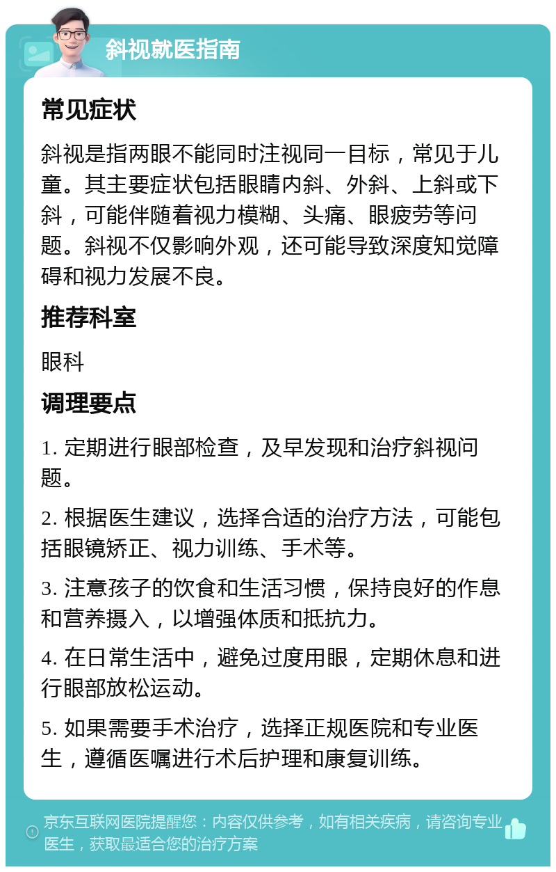 斜视就医指南 常见症状 斜视是指两眼不能同时注视同一目标，常见于儿童。其主要症状包括眼睛内斜、外斜、上斜或下斜，可能伴随着视力模糊、头痛、眼疲劳等问题。斜视不仅影响外观，还可能导致深度知觉障碍和视力发展不良。 推荐科室 眼科 调理要点 1. 定期进行眼部检查，及早发现和治疗斜视问题。 2. 根据医生建议，选择合适的治疗方法，可能包括眼镜矫正、视力训练、手术等。 3. 注意孩子的饮食和生活习惯，保持良好的作息和营养摄入，以增强体质和抵抗力。 4. 在日常生活中，避免过度用眼，定期休息和进行眼部放松运动。 5. 如果需要手术治疗，选择正规医院和专业医生，遵循医嘱进行术后护理和康复训练。