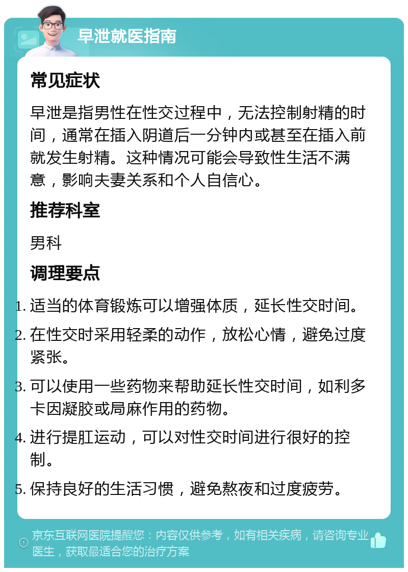 早泄就医指南 常见症状 早泄是指男性在性交过程中，无法控制射精的时间，通常在插入阴道后一分钟内或甚至在插入前就发生射精。这种情况可能会导致性生活不满意，影响夫妻关系和个人自信心。 推荐科室 男科 调理要点 适当的体育锻炼可以增强体质，延长性交时间。 在性交时采用轻柔的动作，放松心情，避免过度紧张。 可以使用一些药物来帮助延长性交时间，如利多卡因凝胶或局麻作用的药物。 进行提肛运动，可以对性交时间进行很好的控制。 保持良好的生活习惯，避免熬夜和过度疲劳。