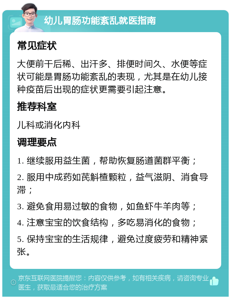 幼儿胃肠功能紊乱就医指南 常见症状 大便前干后稀、出汗多、排便时间久、水便等症状可能是胃肠功能紊乱的表现，尤其是在幼儿接种疫苗后出现的症状更需要引起注意。 推荐科室 儿科或消化内科 调理要点 1. 继续服用益生菌，帮助恢复肠道菌群平衡； 2. 服用中成药如芪斛楂颗粒，益气滋阴、消食导滞； 3. 避免食用易过敏的食物，如鱼虾牛羊肉等； 4. 注意宝宝的饮食结构，多吃易消化的食物； 5. 保持宝宝的生活规律，避免过度疲劳和精神紧张。