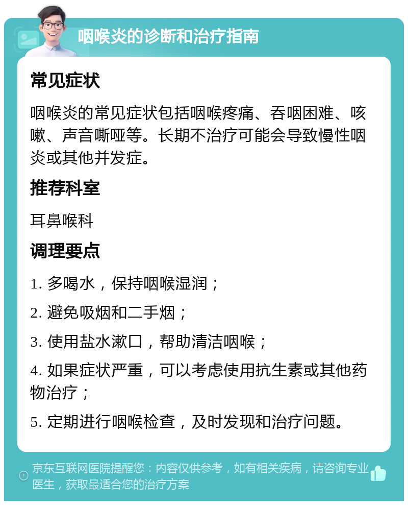 咽喉炎的诊断和治疗指南 常见症状 咽喉炎的常见症状包括咽喉疼痛、吞咽困难、咳嗽、声音嘶哑等。长期不治疗可能会导致慢性咽炎或其他并发症。 推荐科室 耳鼻喉科 调理要点 1. 多喝水，保持咽喉湿润； 2. 避免吸烟和二手烟； 3. 使用盐水漱口，帮助清洁咽喉； 4. 如果症状严重，可以考虑使用抗生素或其他药物治疗； 5. 定期进行咽喉检查，及时发现和治疗问题。