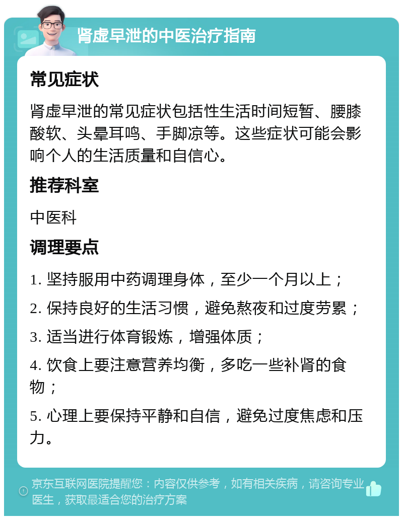 肾虚早泄的中医治疗指南 常见症状 肾虚早泄的常见症状包括性生活时间短暂、腰膝酸软、头晕耳鸣、手脚凉等。这些症状可能会影响个人的生活质量和自信心。 推荐科室 中医科 调理要点 1. 坚持服用中药调理身体，至少一个月以上； 2. 保持良好的生活习惯，避免熬夜和过度劳累； 3. 适当进行体育锻炼，增强体质； 4. 饮食上要注意营养均衡，多吃一些补肾的食物； 5. 心理上要保持平静和自信，避免过度焦虑和压力。