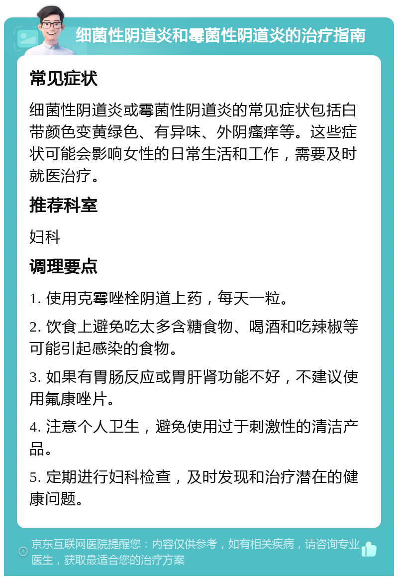 细菌性阴道炎和霉菌性阴道炎的治疗指南 常见症状 细菌性阴道炎或霉菌性阴道炎的常见症状包括白带颜色变黄绿色、有异味、外阴瘙痒等。这些症状可能会影响女性的日常生活和工作，需要及时就医治疗。 推荐科室 妇科 调理要点 1. 使用克霉唑栓阴道上药，每天一粒。 2. 饮食上避免吃太多含糖食物、喝酒和吃辣椒等可能引起感染的食物。 3. 如果有胃肠反应或胃肝肾功能不好，不建议使用氟康唑片。 4. 注意个人卫生，避免使用过于刺激性的清洁产品。 5. 定期进行妇科检查，及时发现和治疗潜在的健康问题。