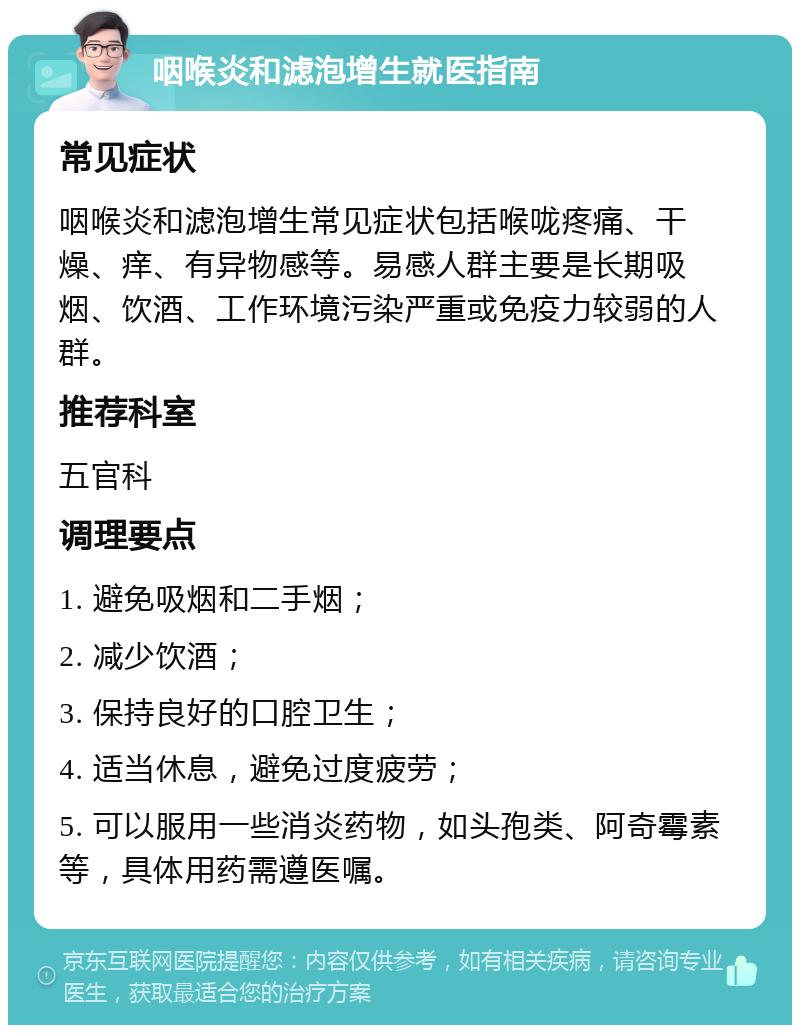 咽喉炎和滤泡增生就医指南 常见症状 咽喉炎和滤泡增生常见症状包括喉咙疼痛、干燥、痒、有异物感等。易感人群主要是长期吸烟、饮酒、工作环境污染严重或免疫力较弱的人群。 推荐科室 五官科 调理要点 1. 避免吸烟和二手烟； 2. 减少饮酒； 3. 保持良好的口腔卫生； 4. 适当休息，避免过度疲劳； 5. 可以服用一些消炎药物，如头孢类、阿奇霉素等，具体用药需遵医嘱。