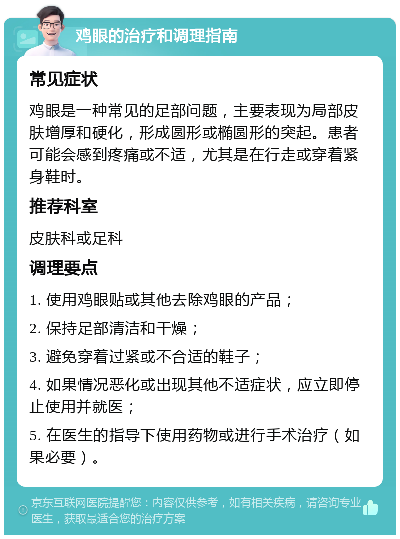 鸡眼的治疗和调理指南 常见症状 鸡眼是一种常见的足部问题，主要表现为局部皮肤增厚和硬化，形成圆形或椭圆形的突起。患者可能会感到疼痛或不适，尤其是在行走或穿着紧身鞋时。 推荐科室 皮肤科或足科 调理要点 1. 使用鸡眼贴或其他去除鸡眼的产品； 2. 保持足部清洁和干燥； 3. 避免穿着过紧或不合适的鞋子； 4. 如果情况恶化或出现其他不适症状，应立即停止使用并就医； 5. 在医生的指导下使用药物或进行手术治疗（如果必要）。