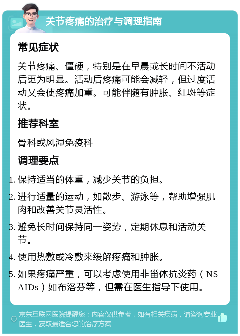 关节疼痛的治疗与调理指南 常见症状 关节疼痛、僵硬，特别是在早晨或长时间不活动后更为明显。活动后疼痛可能会减轻，但过度活动又会使疼痛加重。可能伴随有肿胀、红斑等症状。 推荐科室 骨科或风湿免疫科 调理要点 保持适当的体重，减少关节的负担。 进行适量的运动，如散步、游泳等，帮助增强肌肉和改善关节灵活性。 避免长时间保持同一姿势，定期休息和活动关节。 使用热敷或冷敷来缓解疼痛和肿胀。 如果疼痛严重，可以考虑使用非甾体抗炎药（NSAIDs）如布洛芬等，但需在医生指导下使用。