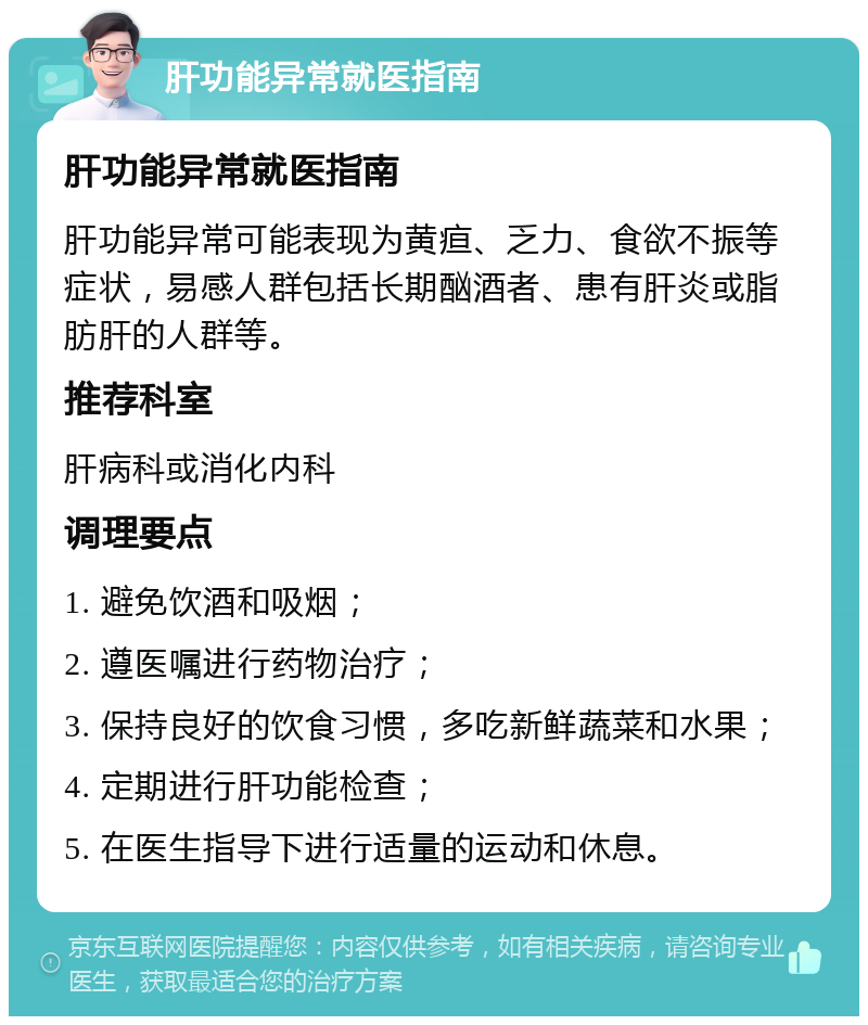 肝功能异常就医指南 肝功能异常就医指南 肝功能异常可能表现为黄疸、乏力、食欲不振等症状，易感人群包括长期酗酒者、患有肝炎或脂肪肝的人群等。 推荐科室 肝病科或消化内科 调理要点 1. 避免饮酒和吸烟； 2. 遵医嘱进行药物治疗； 3. 保持良好的饮食习惯，多吃新鲜蔬菜和水果； 4. 定期进行肝功能检查； 5. 在医生指导下进行适量的运动和休息。