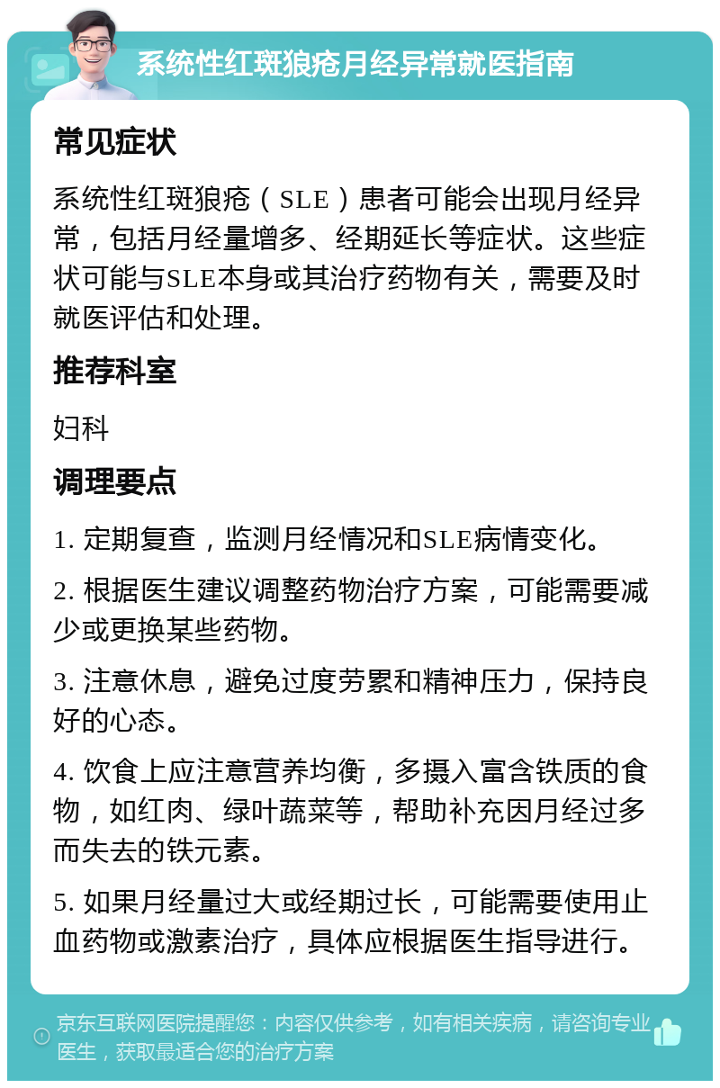 系统性红斑狼疮月经异常就医指南 常见症状 系统性红斑狼疮（SLE）患者可能会出现月经异常，包括月经量增多、经期延长等症状。这些症状可能与SLE本身或其治疗药物有关，需要及时就医评估和处理。 推荐科室 妇科 调理要点 1. 定期复查，监测月经情况和SLE病情变化。 2. 根据医生建议调整药物治疗方案，可能需要减少或更换某些药物。 3. 注意休息，避免过度劳累和精神压力，保持良好的心态。 4. 饮食上应注意营养均衡，多摄入富含铁质的食物，如红肉、绿叶蔬菜等，帮助补充因月经过多而失去的铁元素。 5. 如果月经量过大或经期过长，可能需要使用止血药物或激素治疗，具体应根据医生指导进行。