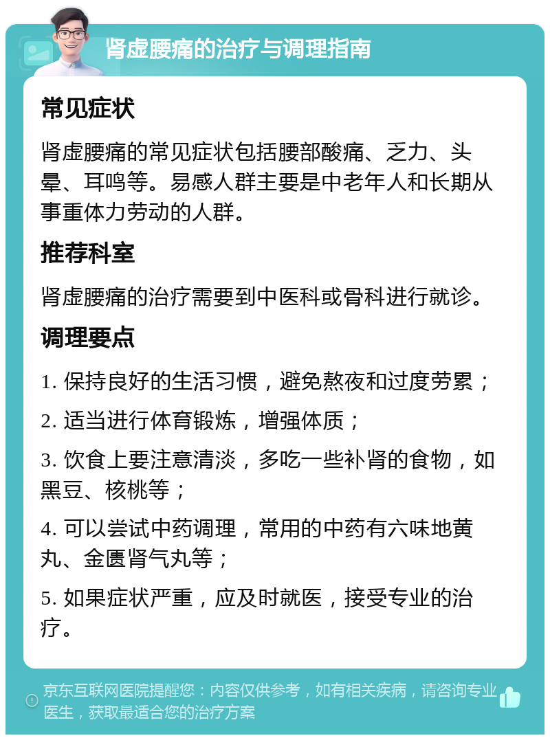 肾虚腰痛的治疗与调理指南 常见症状 肾虚腰痛的常见症状包括腰部酸痛、乏力、头晕、耳鸣等。易感人群主要是中老年人和长期从事重体力劳动的人群。 推荐科室 肾虚腰痛的治疗需要到中医科或骨科进行就诊。 调理要点 1. 保持良好的生活习惯，避免熬夜和过度劳累； 2. 适当进行体育锻炼，增强体质； 3. 饮食上要注意清淡，多吃一些补肾的食物，如黑豆、核桃等； 4. 可以尝试中药调理，常用的中药有六味地黄丸、金匮肾气丸等； 5. 如果症状严重，应及时就医，接受专业的治疗。