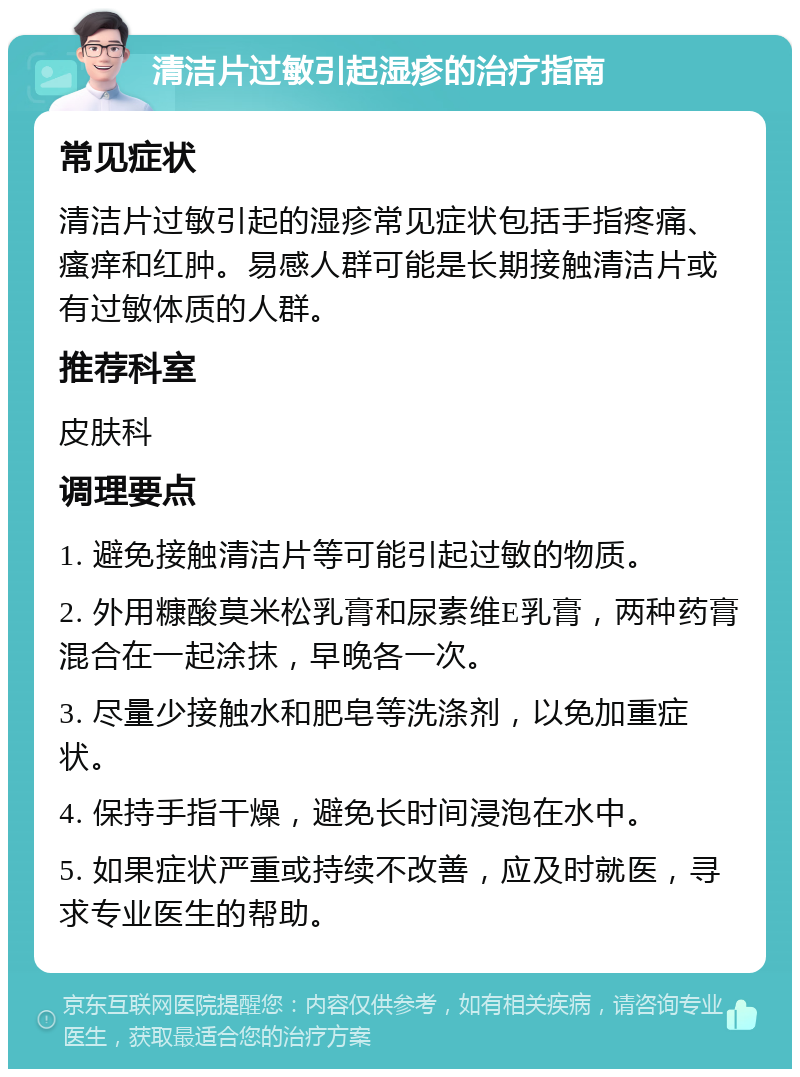 清洁片过敏引起湿疹的治疗指南 常见症状 清洁片过敏引起的湿疹常见症状包括手指疼痛、瘙痒和红肿。易感人群可能是长期接触清洁片或有过敏体质的人群。 推荐科室 皮肤科 调理要点 1. 避免接触清洁片等可能引起过敏的物质。 2. 外用糠酸莫米松乳膏和尿素维E乳膏，两种药膏混合在一起涂抹，早晚各一次。 3. 尽量少接触水和肥皂等洗涤剂，以免加重症状。 4. 保持手指干燥，避免长时间浸泡在水中。 5. 如果症状严重或持续不改善，应及时就医，寻求专业医生的帮助。