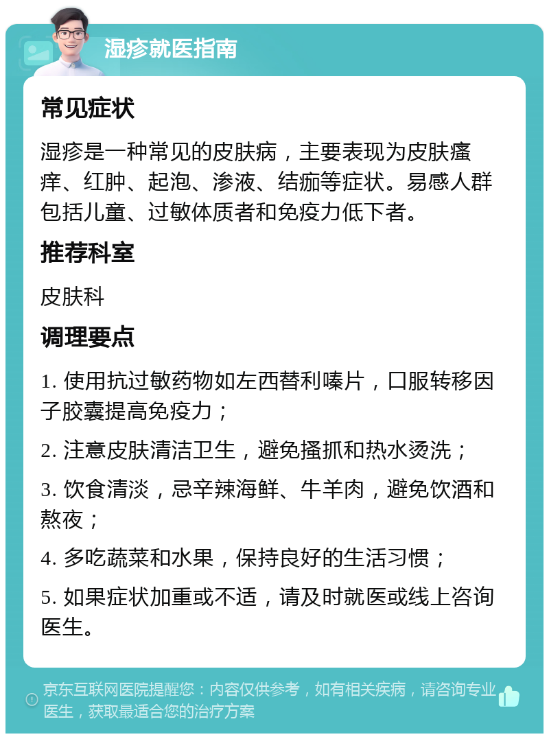 湿疹就医指南 常见症状 湿疹是一种常见的皮肤病，主要表现为皮肤瘙痒、红肿、起泡、渗液、结痂等症状。易感人群包括儿童、过敏体质者和免疫力低下者。 推荐科室 皮肤科 调理要点 1. 使用抗过敏药物如左西替利嗪片，口服转移因子胶囊提高免疫力； 2. 注意皮肤清洁卫生，避免搔抓和热水烫洗； 3. 饮食清淡，忌辛辣海鲜、牛羊肉，避免饮酒和熬夜； 4. 多吃蔬菜和水果，保持良好的生活习惯； 5. 如果症状加重或不适，请及时就医或线上咨询医生。