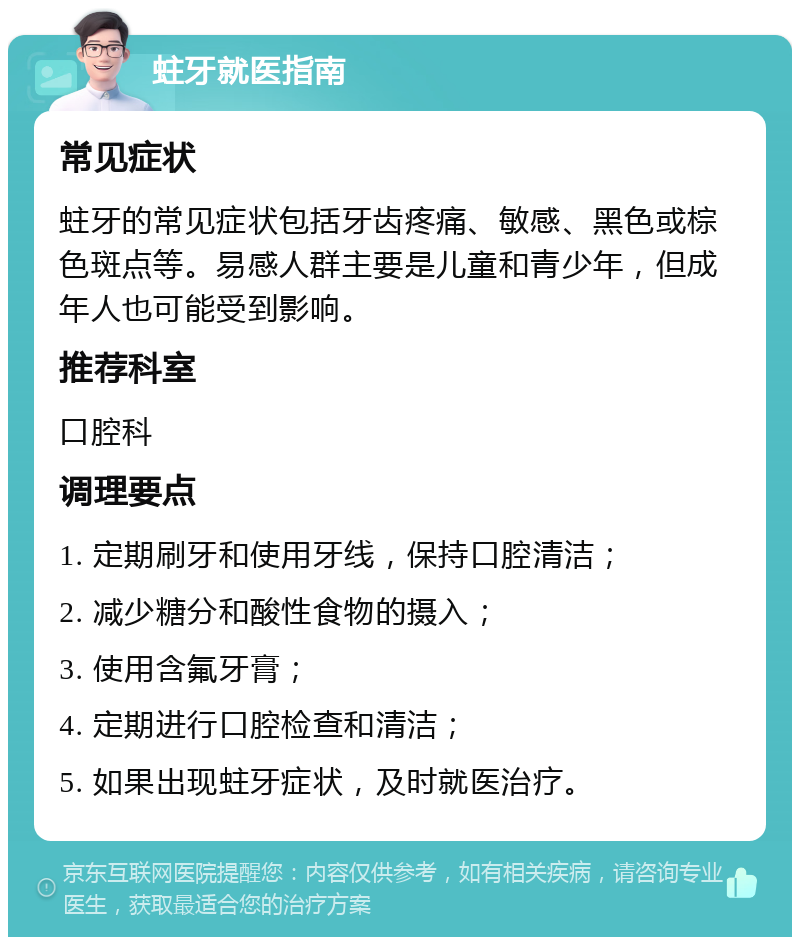 蛀牙就医指南 常见症状 蛀牙的常见症状包括牙齿疼痛、敏感、黑色或棕色斑点等。易感人群主要是儿童和青少年，但成年人也可能受到影响。 推荐科室 口腔科 调理要点 1. 定期刷牙和使用牙线，保持口腔清洁； 2. 减少糖分和酸性食物的摄入； 3. 使用含氟牙膏； 4. 定期进行口腔检查和清洁； 5. 如果出现蛀牙症状，及时就医治疗。