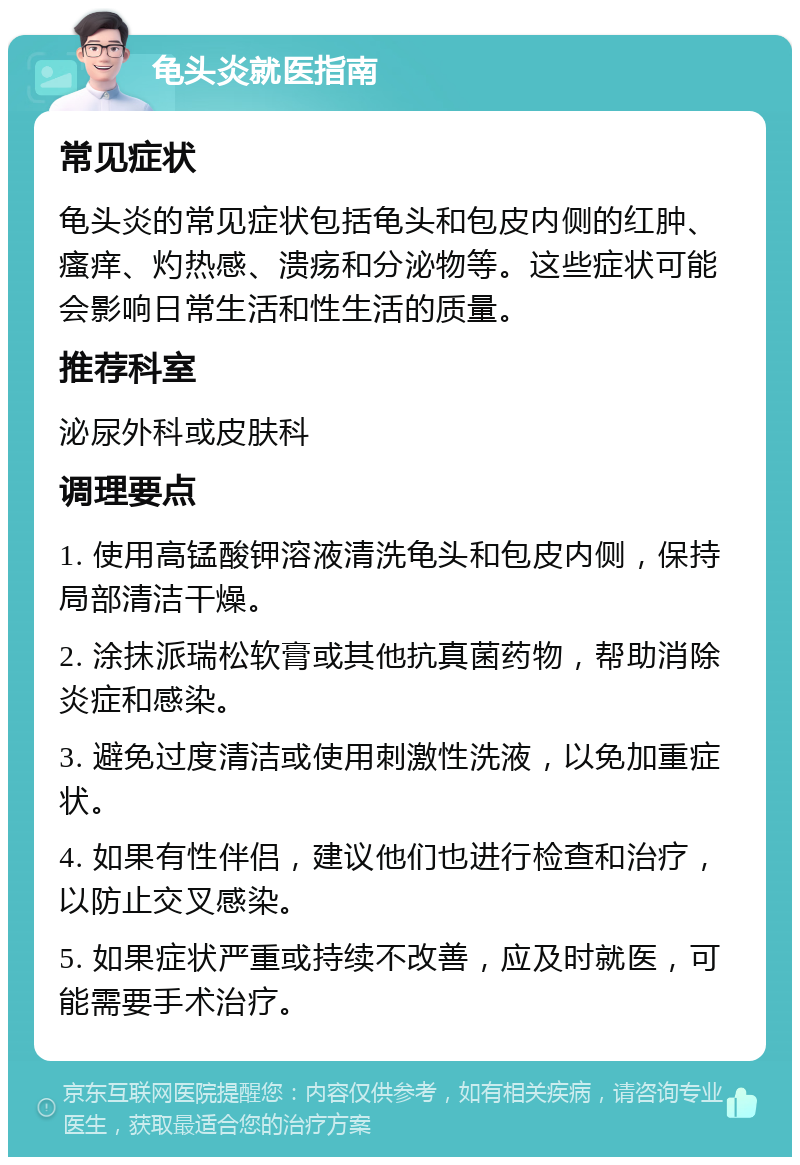 龟头炎就医指南 常见症状 龟头炎的常见症状包括龟头和包皮内侧的红肿、瘙痒、灼热感、溃疡和分泌物等。这些症状可能会影响日常生活和性生活的质量。 推荐科室 泌尿外科或皮肤科 调理要点 1. 使用高锰酸钾溶液清洗龟头和包皮内侧，保持局部清洁干燥。 2. 涂抹派瑞松软膏或其他抗真菌药物，帮助消除炎症和感染。 3. 避免过度清洁或使用刺激性洗液，以免加重症状。 4. 如果有性伴侣，建议他们也进行检查和治疗，以防止交叉感染。 5. 如果症状严重或持续不改善，应及时就医，可能需要手术治疗。