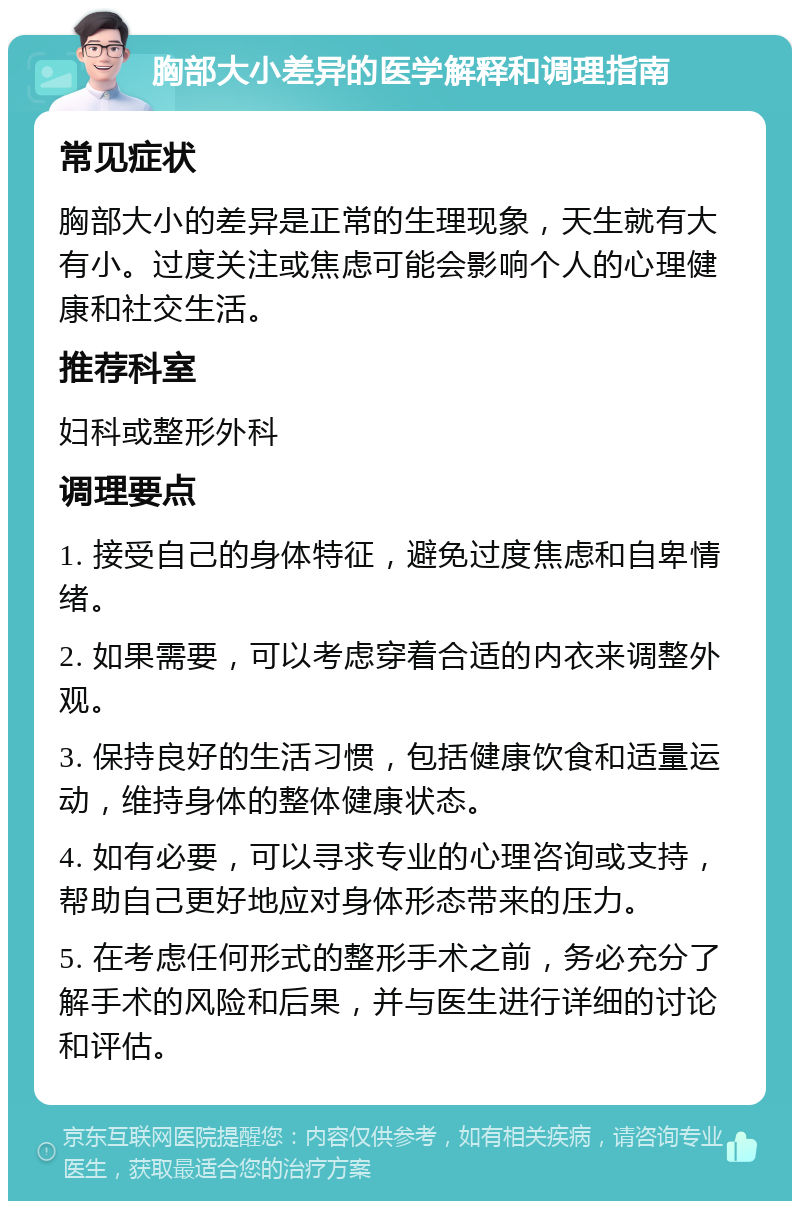 胸部大小差异的医学解释和调理指南 常见症状 胸部大小的差异是正常的生理现象，天生就有大有小。过度关注或焦虑可能会影响个人的心理健康和社交生活。 推荐科室 妇科或整形外科 调理要点 1. 接受自己的身体特征，避免过度焦虑和自卑情绪。 2. 如果需要，可以考虑穿着合适的内衣来调整外观。 3. 保持良好的生活习惯，包括健康饮食和适量运动，维持身体的整体健康状态。 4. 如有必要，可以寻求专业的心理咨询或支持，帮助自己更好地应对身体形态带来的压力。 5. 在考虑任何形式的整形手术之前，务必充分了解手术的风险和后果，并与医生进行详细的讨论和评估。