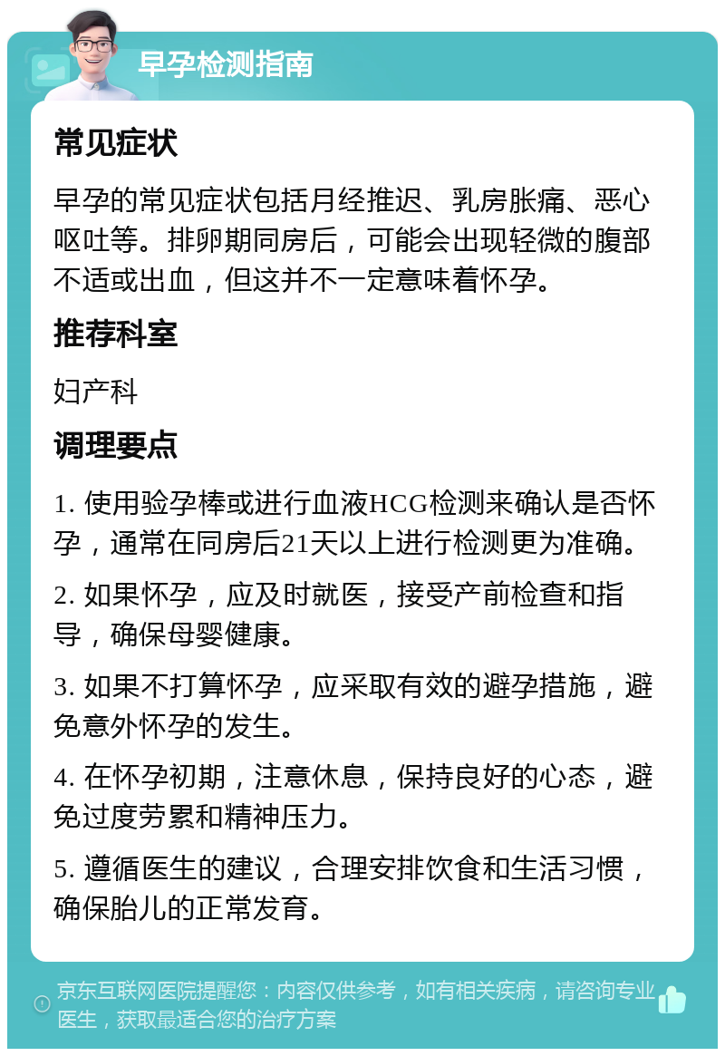 早孕检测指南 常见症状 早孕的常见症状包括月经推迟、乳房胀痛、恶心呕吐等。排卵期同房后，可能会出现轻微的腹部不适或出血，但这并不一定意味着怀孕。 推荐科室 妇产科 调理要点 1. 使用验孕棒或进行血液HCG检测来确认是否怀孕，通常在同房后21天以上进行检测更为准确。 2. 如果怀孕，应及时就医，接受产前检查和指导，确保母婴健康。 3. 如果不打算怀孕，应采取有效的避孕措施，避免意外怀孕的发生。 4. 在怀孕初期，注意休息，保持良好的心态，避免过度劳累和精神压力。 5. 遵循医生的建议，合理安排饮食和生活习惯，确保胎儿的正常发育。