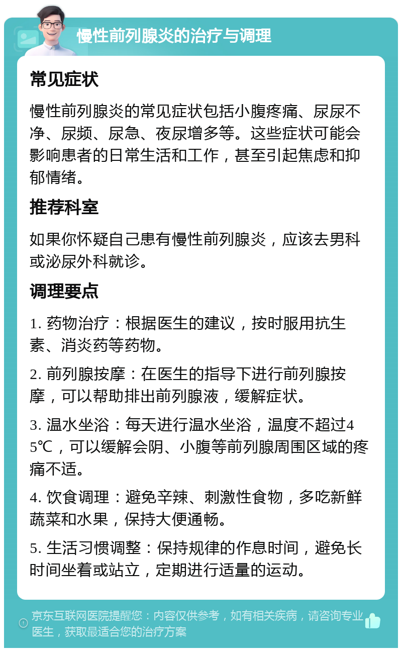 慢性前列腺炎的治疗与调理 常见症状 慢性前列腺炎的常见症状包括小腹疼痛、尿尿不净、尿频、尿急、夜尿增多等。这些症状可能会影响患者的日常生活和工作，甚至引起焦虑和抑郁情绪。 推荐科室 如果你怀疑自己患有慢性前列腺炎，应该去男科或泌尿外科就诊。 调理要点 1. 药物治疗：根据医生的建议，按时服用抗生素、消炎药等药物。 2. 前列腺按摩：在医生的指导下进行前列腺按摩，可以帮助排出前列腺液，缓解症状。 3. 温水坐浴：每天进行温水坐浴，温度不超过45℃，可以缓解会阴、小腹等前列腺周围区域的疼痛不适。 4. 饮食调理：避免辛辣、刺激性食物，多吃新鲜蔬菜和水果，保持大便通畅。 5. 生活习惯调整：保持规律的作息时间，避免长时间坐着或站立，定期进行适量的运动。