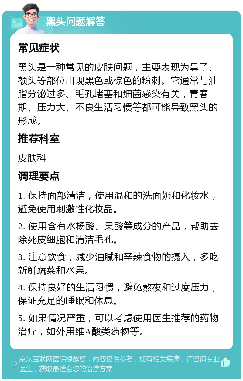 黑头问题解答 常见症状 黑头是一种常见的皮肤问题，主要表现为鼻子、额头等部位出现黑色或棕色的粉刺。它通常与油脂分泌过多、毛孔堵塞和细菌感染有关，青春期、压力大、不良生活习惯等都可能导致黑头的形成。 推荐科室 皮肤科 调理要点 1. 保持面部清洁，使用温和的洗面奶和化妆水，避免使用刺激性化妆品。 2. 使用含有水杨酸、果酸等成分的产品，帮助去除死皮细胞和清洁毛孔。 3. 注意饮食，减少油腻和辛辣食物的摄入，多吃新鲜蔬菜和水果。 4. 保持良好的生活习惯，避免熬夜和过度压力，保证充足的睡眠和休息。 5. 如果情况严重，可以考虑使用医生推荐的药物治疗，如外用维A酸类药物等。