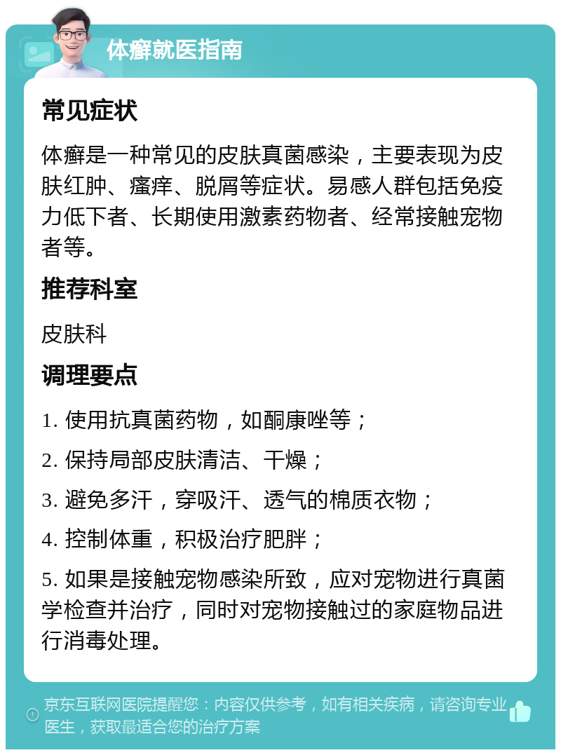 体癣就医指南 常见症状 体癣是一种常见的皮肤真菌感染，主要表现为皮肤红肿、瘙痒、脱屑等症状。易感人群包括免疫力低下者、长期使用激素药物者、经常接触宠物者等。 推荐科室 皮肤科 调理要点 1. 使用抗真菌药物，如酮康唑等； 2. 保持局部皮肤清洁、干燥； 3. 避免多汗，穿吸汗、透气的棉质衣物； 4. 控制体重，积极治疗肥胖； 5. 如果是接触宠物感染所致，应对宠物进行真菌学检查并治疗，同时对宠物接触过的家庭物品进行消毒处理。