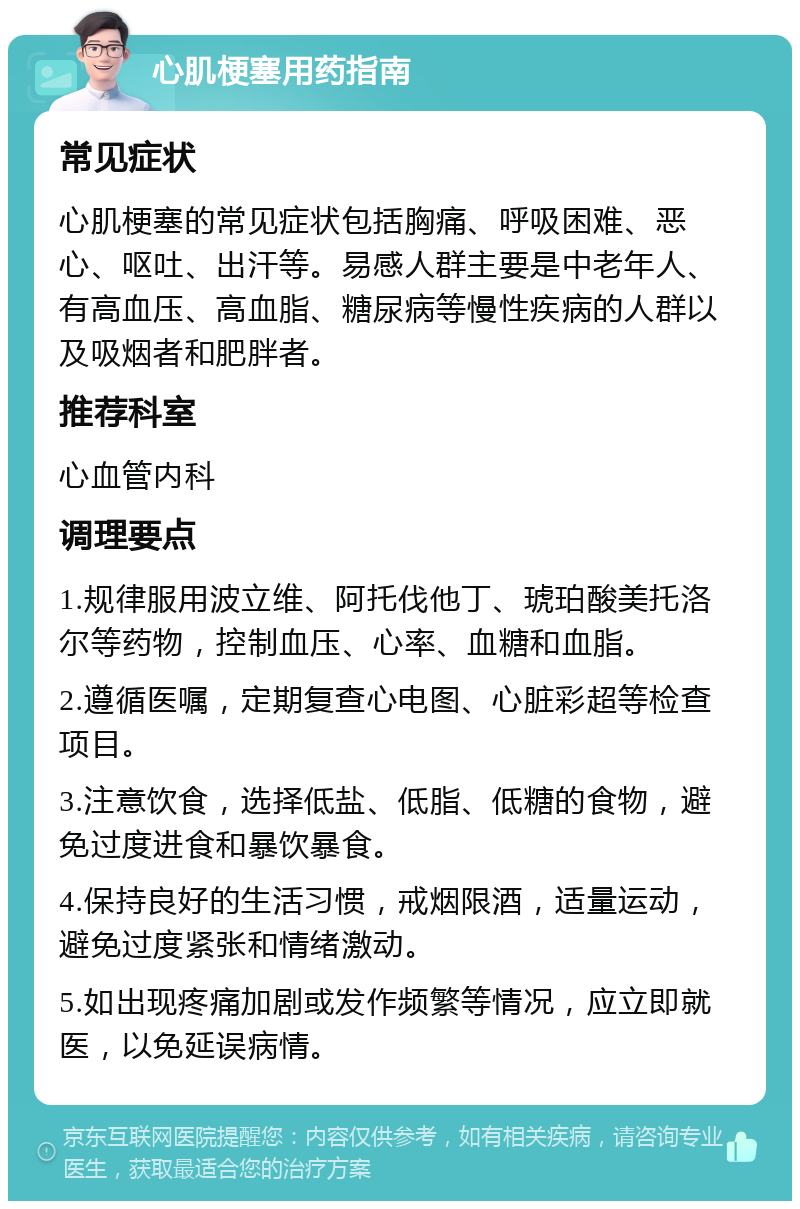 心肌梗塞用药指南 常见症状 心肌梗塞的常见症状包括胸痛、呼吸困难、恶心、呕吐、出汗等。易感人群主要是中老年人、有高血压、高血脂、糖尿病等慢性疾病的人群以及吸烟者和肥胖者。 推荐科室 心血管内科 调理要点 1.规律服用波立维、阿托伐他丁、琥珀酸美托洛尔等药物，控制血压、心率、血糖和血脂。 2.遵循医嘱，定期复查心电图、心脏彩超等检查项目。 3.注意饮食，选择低盐、低脂、低糖的食物，避免过度进食和暴饮暴食。 4.保持良好的生活习惯，戒烟限酒，适量运动，避免过度紧张和情绪激动。 5.如出现疼痛加剧或发作频繁等情况，应立即就医，以免延误病情。