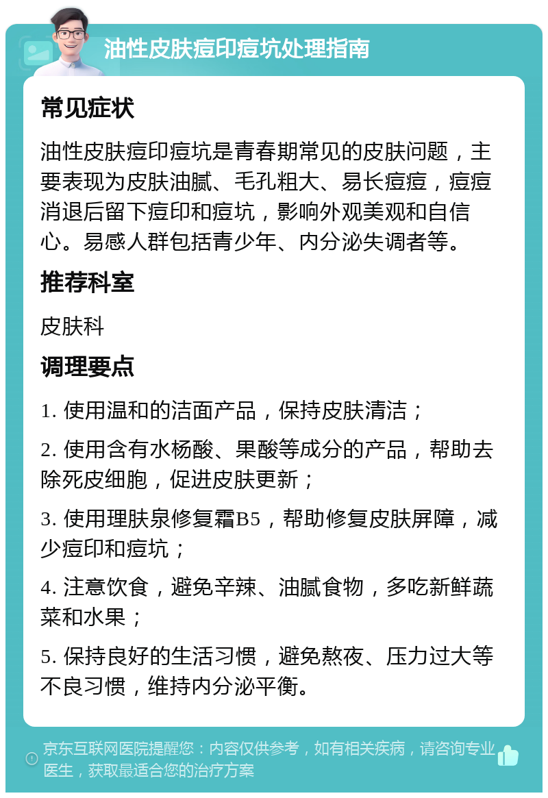 油性皮肤痘印痘坑处理指南 常见症状 油性皮肤痘印痘坑是青春期常见的皮肤问题，主要表现为皮肤油腻、毛孔粗大、易长痘痘，痘痘消退后留下痘印和痘坑，影响外观美观和自信心。易感人群包括青少年、内分泌失调者等。 推荐科室 皮肤科 调理要点 1. 使用温和的洁面产品，保持皮肤清洁； 2. 使用含有水杨酸、果酸等成分的产品，帮助去除死皮细胞，促进皮肤更新； 3. 使用理肤泉修复霜B5，帮助修复皮肤屏障，减少痘印和痘坑； 4. 注意饮食，避免辛辣、油腻食物，多吃新鲜蔬菜和水果； 5. 保持良好的生活习惯，避免熬夜、压力过大等不良习惯，维持内分泌平衡。