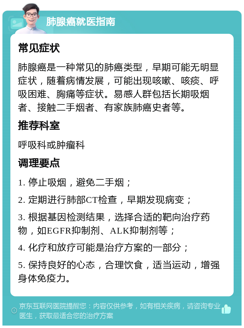 肺腺癌就医指南 常见症状 肺腺癌是一种常见的肺癌类型，早期可能无明显症状，随着病情发展，可能出现咳嗽、咳痰、呼吸困难、胸痛等症状。易感人群包括长期吸烟者、接触二手烟者、有家族肺癌史者等。 推荐科室 呼吸科或肿瘤科 调理要点 1. 停止吸烟，避免二手烟； 2. 定期进行肺部CT检查，早期发现病变； 3. 根据基因检测结果，选择合适的靶向治疗药物，如EGFR抑制剂、ALK抑制剂等； 4. 化疗和放疗可能是治疗方案的一部分； 5. 保持良好的心态，合理饮食，适当运动，增强身体免疫力。