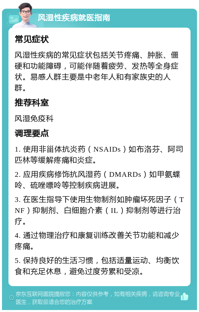 风湿性疾病就医指南 常见症状 风湿性疾病的常见症状包括关节疼痛、肿胀、僵硬和功能障碍，可能伴随着疲劳、发热等全身症状。易感人群主要是中老年人和有家族史的人群。 推荐科室 风湿免疫科 调理要点 1. 使用非甾体抗炎药（NSAIDs）如布洛芬、阿司匹林等缓解疼痛和炎症。 2. 应用疾病修饰抗风湿药（DMARDs）如甲氨蝶呤、硫唑嘌呤等控制疾病进展。 3. 在医生指导下使用生物制剂如肿瘤坏死因子（TNF）抑制剂、白细胞介素（IL）抑制剂等进行治疗。 4. 通过物理治疗和康复训练改善关节功能和减少疼痛。 5. 保持良好的生活习惯，包括适量运动、均衡饮食和充足休息，避免过度劳累和受凉。