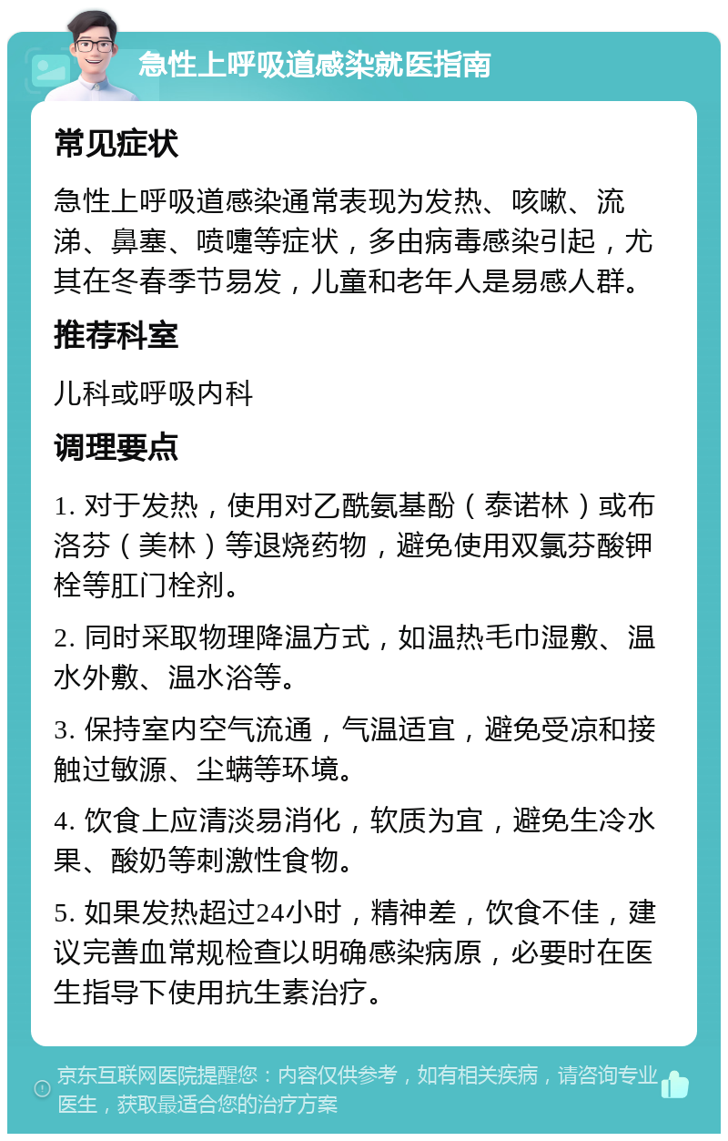 急性上呼吸道感染就医指南 常见症状 急性上呼吸道感染通常表现为发热、咳嗽、流涕、鼻塞、喷嚏等症状，多由病毒感染引起，尤其在冬春季节易发，儿童和老年人是易感人群。 推荐科室 儿科或呼吸内科 调理要点 1. 对于发热，使用对乙酰氨基酚（泰诺林）或布洛芬（美林）等退烧药物，避免使用双氯芬酸钾栓等肛门栓剂。 2. 同时采取物理降温方式，如温热毛巾湿敷、温水外敷、温水浴等。 3. 保持室内空气流通，气温适宜，避免受凉和接触过敏源、尘螨等环境。 4. 饮食上应清淡易消化，软质为宜，避免生冷水果、酸奶等刺激性食物。 5. 如果发热超过24小时，精神差，饮食不佳，建议完善血常规检查以明确感染病原，必要时在医生指导下使用抗生素治疗。