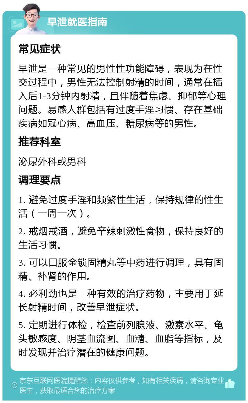 早泄就医指南 常见症状 早泄是一种常见的男性性功能障碍，表现为在性交过程中，男性无法控制射精的时间，通常在插入后1-3分钟内射精，且伴随着焦虑、抑郁等心理问题。易感人群包括有过度手淫习惯、存在基础疾病如冠心病、高血压、糖尿病等的男性。 推荐科室 泌尿外科或男科 调理要点 1. 避免过度手淫和频繁性生活，保持规律的性生活（一周一次）。 2. 戒烟戒酒，避免辛辣刺激性食物，保持良好的生活习惯。 3. 可以口服金锁固精丸等中药进行调理，具有固精、补肾的作用。 4. 必利劲也是一种有效的治疗药物，主要用于延长射精时间，改善早泄症状。 5. 定期进行体检，检查前列腺液、激素水平、龟头敏感度、阴茎血流图、血糖、血脂等指标，及时发现并治疗潜在的健康问题。