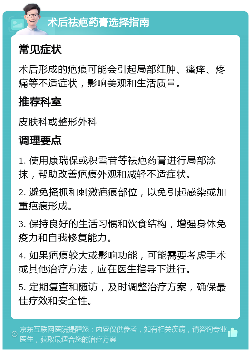 术后祛疤药膏选择指南 常见症状 术后形成的疤痕可能会引起局部红肿、瘙痒、疼痛等不适症状，影响美观和生活质量。 推荐科室 皮肤科或整形外科 调理要点 1. 使用康瑞保或积雪苷等祛疤药膏进行局部涂抹，帮助改善疤痕外观和减轻不适症状。 2. 避免搔抓和刺激疤痕部位，以免引起感染或加重疤痕形成。 3. 保持良好的生活习惯和饮食结构，增强身体免疫力和自我修复能力。 4. 如果疤痕较大或影响功能，可能需要考虑手术或其他治疗方法，应在医生指导下进行。 5. 定期复查和随访，及时调整治疗方案，确保最佳疗效和安全性。