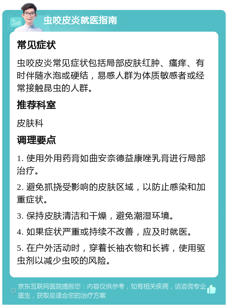 虫咬皮炎就医指南 常见症状 虫咬皮炎常见症状包括局部皮肤红肿、瘙痒、有时伴随水泡或硬结，易感人群为体质敏感者或经常接触昆虫的人群。 推荐科室 皮肤科 调理要点 1. 使用外用药膏如曲安奈德益康唑乳膏进行局部治疗。 2. 避免抓挠受影响的皮肤区域，以防止感染和加重症状。 3. 保持皮肤清洁和干燥，避免潮湿环境。 4. 如果症状严重或持续不改善，应及时就医。 5. 在户外活动时，穿着长袖衣物和长裤，使用驱虫剂以减少虫咬的风险。