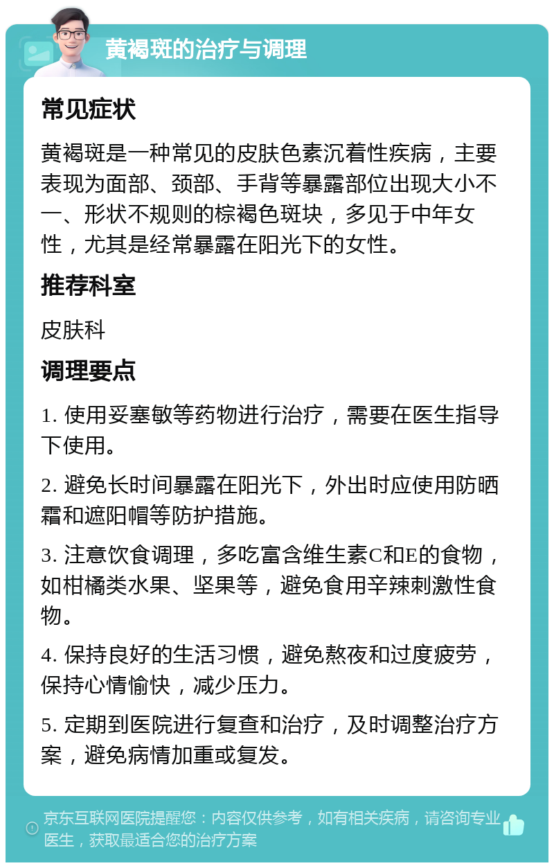 黄褐斑的治疗与调理 常见症状 黄褐斑是一种常见的皮肤色素沉着性疾病，主要表现为面部、颈部、手背等暴露部位出现大小不一、形状不规则的棕褐色斑块，多见于中年女性，尤其是经常暴露在阳光下的女性。 推荐科室 皮肤科 调理要点 1. 使用妥塞敏等药物进行治疗，需要在医生指导下使用。 2. 避免长时间暴露在阳光下，外出时应使用防晒霜和遮阳帽等防护措施。 3. 注意饮食调理，多吃富含维生素C和E的食物，如柑橘类水果、坚果等，避免食用辛辣刺激性食物。 4. 保持良好的生活习惯，避免熬夜和过度疲劳，保持心情愉快，减少压力。 5. 定期到医院进行复查和治疗，及时调整治疗方案，避免病情加重或复发。