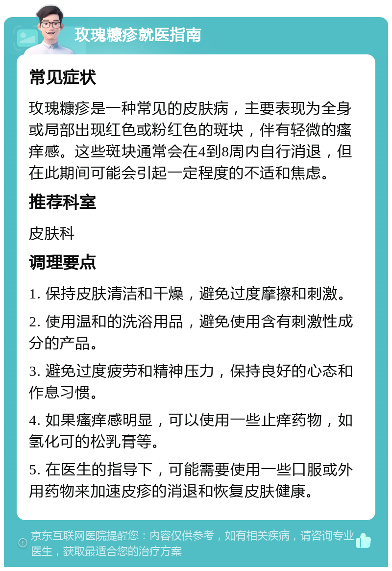 玫瑰糠疹就医指南 常见症状 玫瑰糠疹是一种常见的皮肤病，主要表现为全身或局部出现红色或粉红色的斑块，伴有轻微的瘙痒感。这些斑块通常会在4到8周内自行消退，但在此期间可能会引起一定程度的不适和焦虑。 推荐科室 皮肤科 调理要点 1. 保持皮肤清洁和干燥，避免过度摩擦和刺激。 2. 使用温和的洗浴用品，避免使用含有刺激性成分的产品。 3. 避免过度疲劳和精神压力，保持良好的心态和作息习惯。 4. 如果瘙痒感明显，可以使用一些止痒药物，如氢化可的松乳膏等。 5. 在医生的指导下，可能需要使用一些口服或外用药物来加速皮疹的消退和恢复皮肤健康。